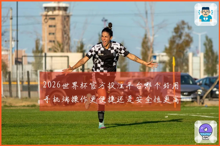 2026世界杯官方投注平台哪个好用手机端操作更便捷还是安全性更高